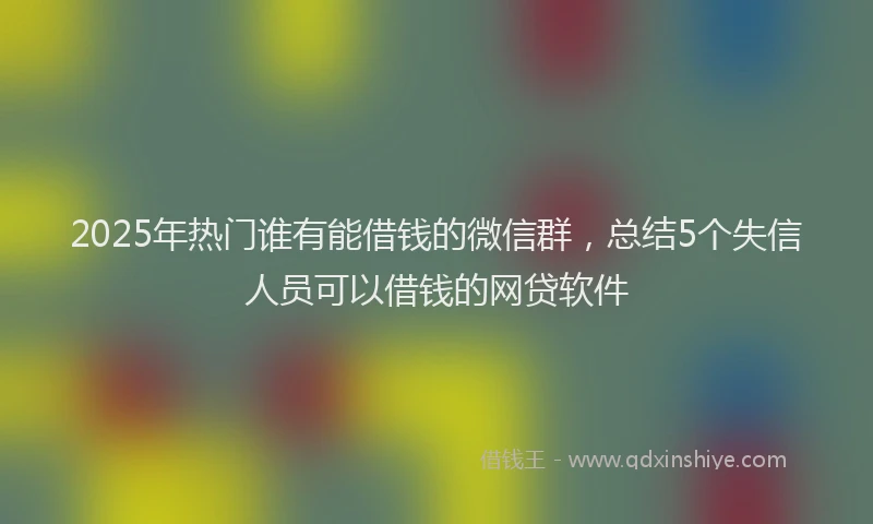 2025年热门谁有能借钱的微信群，总结5个失信人员可以借钱的网贷软件