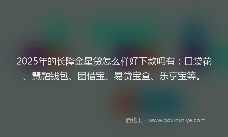 2025年的长隆金星贷怎么样好下款吗有：口袋花、慧融钱包、团借宝、易贷宝盒、乐享宝等。
