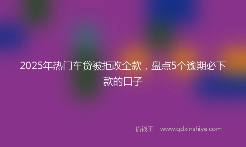 2025年热门车贷被拒改全款，盘点5个逾期必下款的口子