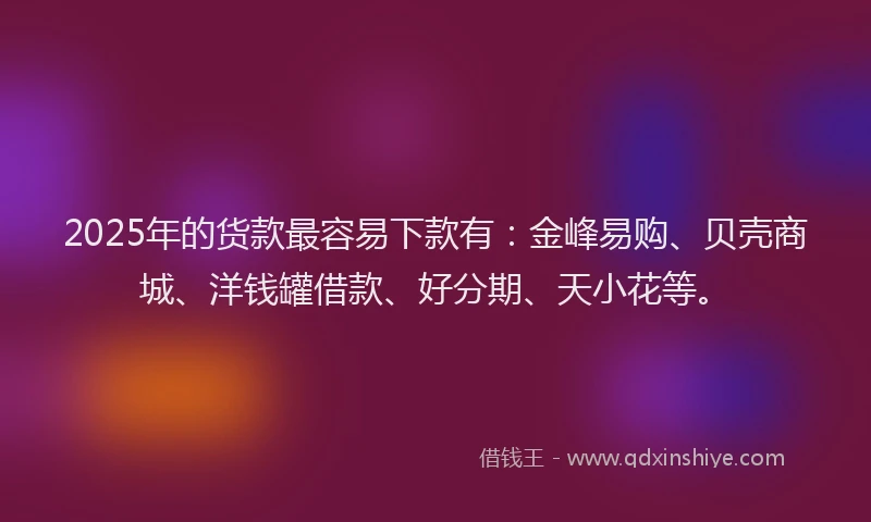 2025年的货款最容易下款有：金峰易购、贝壳商城、洋钱罐借款、好分期、天小花等。