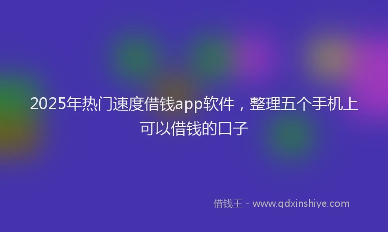 2025年热门速度借钱app软件，整理五个手机上可以借钱的口子