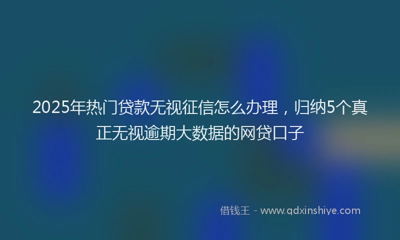 2025年热门贷款无视征信怎么办理,归纳5个真正无视逾期大数据的网贷口子