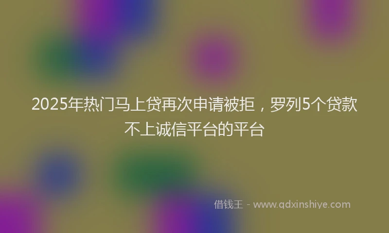 2025年热门马上贷再次申请被拒，罗列5个贷款不上诚信平台的平台
