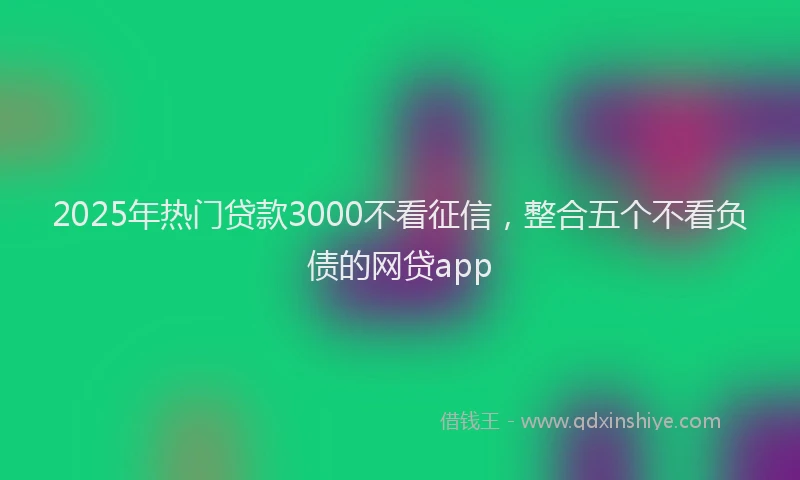 2025年热门贷款3000不看征信，整合五个不看负债的网贷app