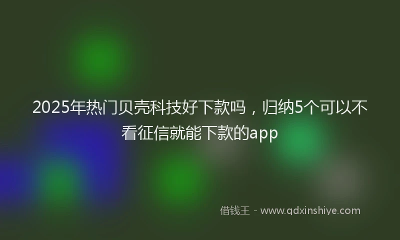2025年热门贝壳科技好下款吗,归纳5个可以不看征信就能下款的app