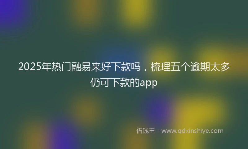 2025年热门融易来好下款吗，梳理五个逾期太多仍可下款的app