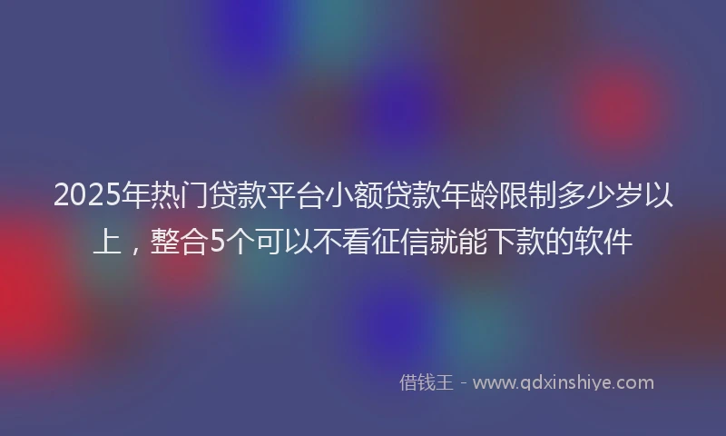 2025年热门贷款平台小额贷款年龄限制多少岁以上,整合5个可以不看征信就能下款的软件