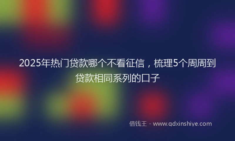 2025年热门贷款哪个不看征信,梳理5个周周到贷款相同系列的口子