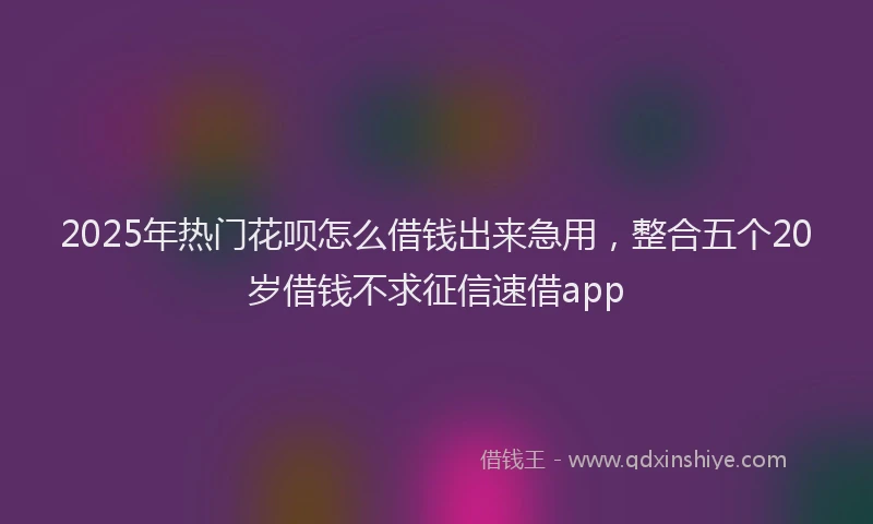 2025年热门花呗怎么借钱出来急用，整合五个20岁借钱不求征信速借app