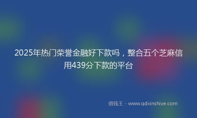2025年热门荣誉金融好下款吗，整合五个芝麻信用439分下款的平台