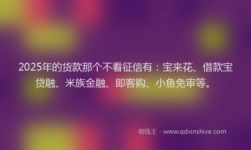 2025年的货款那个不看征信有：宝来花、借款宝贷融、米族金融、即客购、小鱼免审等。