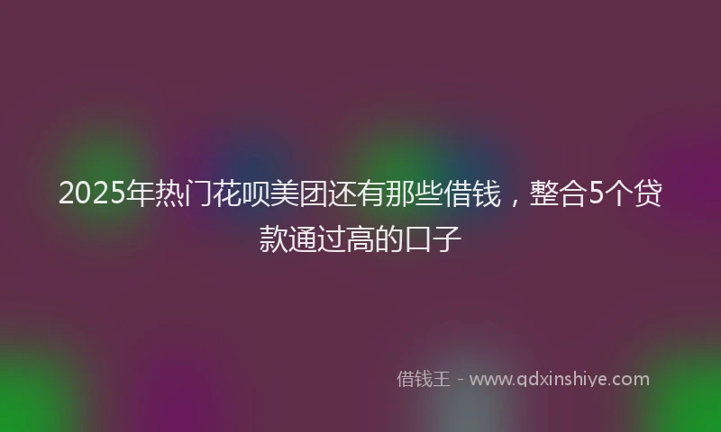 2025年热门花呗美团还有那些借钱，整合5个贷款通过高的口子