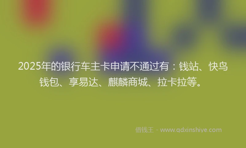2025年的银行车主卡申请不通过有：钱站、快鸟钱包、享易达、麒麟商城、拉卡拉等。