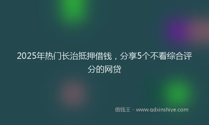 2025年热门长治抵押借钱，分享5个不看综合评分的网贷