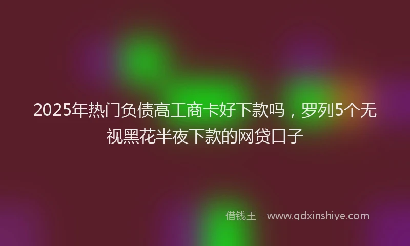 2025年热门负债高工商卡好下款吗，罗列5个无视黑花半夜下款的网贷口子