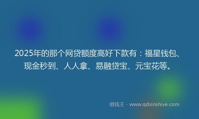 2025年的那个网贷额度高好下款有：福星钱包、现金秒到、人人拿、易融贷宝、元宝花等。