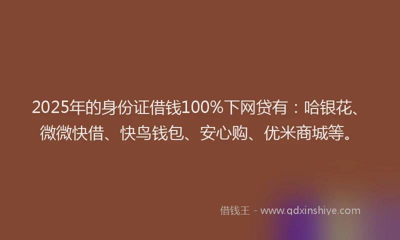 2025年的身份证借钱100%下网贷有：哈银花、微微快借、快鸟钱包、安心购、优米商城等。