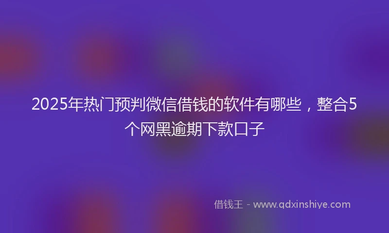 2025年热门预判微信借钱的软件有哪些，整合5个网黑逾期下款口子