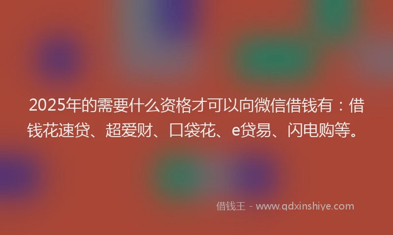 2025年的需要什么资格才可以向微信借钱有：借钱花速贷、超爱财、口袋花、e贷易、闪电购等。