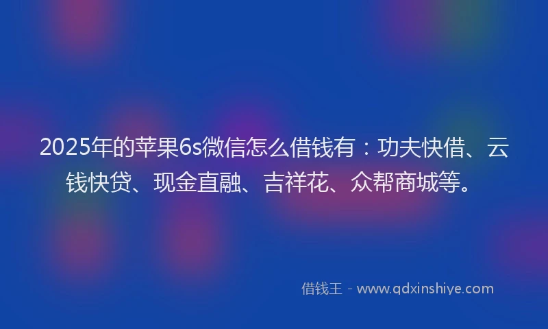 2025年的苹果6s微信怎么借钱有：功夫快借、云钱快贷、现金直融、吉祥花、众帮商城等。