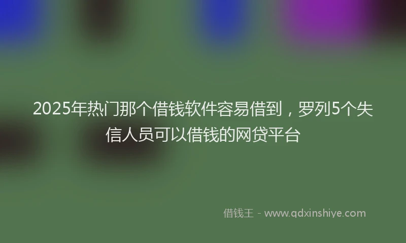 2025年热门那个借钱软件容易借到，罗列5个失信人员可以借钱的网贷平台