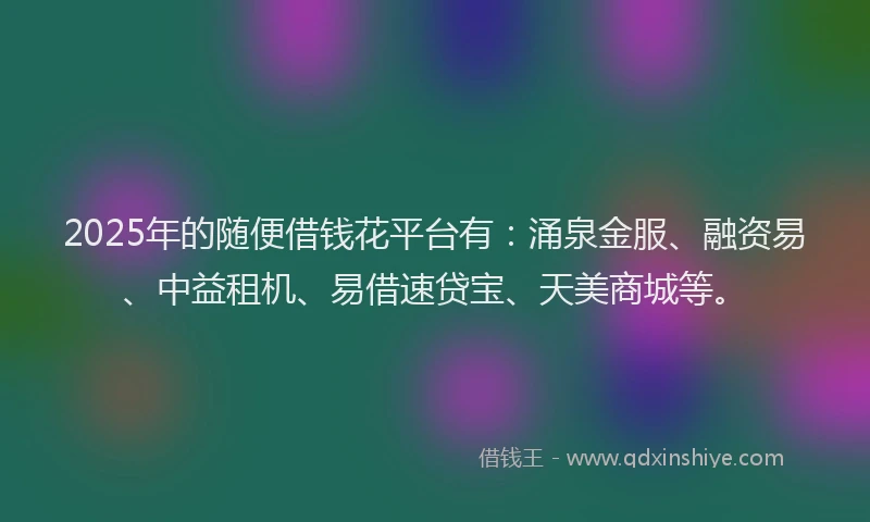 2025年的随便借钱花平台有：涌泉金服、融资易、中益租机、易借速贷宝、天美商城等。
