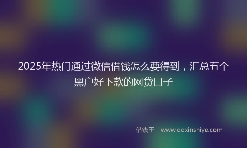 2025年热门通过微信借钱怎么要得到,汇总五个黑户好下款的网贷口子