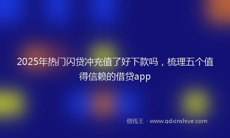2025年热门闪贷冲充值了好下款吗，梳理五个值得信赖的借贷app