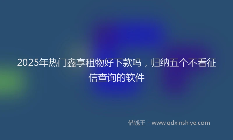 2025年热门鑫享租物好下款吗,归纳五个不看征信查询的软件