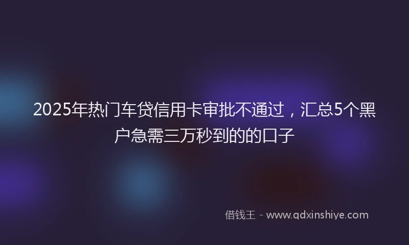 2025年热门车贷信用卡审批不通过，汇总5个黑户急需三万秒到的的口子