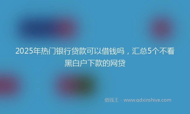 2025年热门银行贷款可以借钱吗，汇总5个不看黑白户下款的网贷