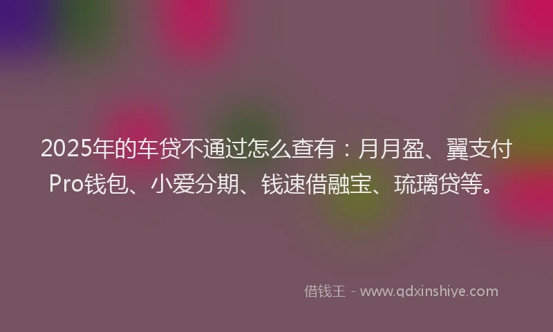 2025年的车贷不通过怎么查有：月月盈、翼支付Pro钱包、小爱分期、钱速借融宝、琉璃贷等。