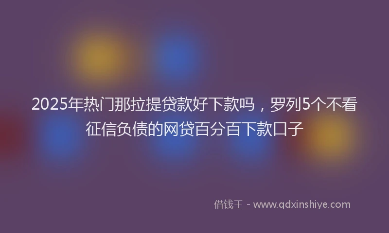 2025年热门那拉提贷款好下款吗，罗列5个不看征信负债的网贷百分百下款口子