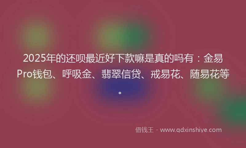 2025年的还呗最近好下款嘛是真的吗有：金易Pro钱包、呼吸金、翡翠信贷、戒易花、随易花等。