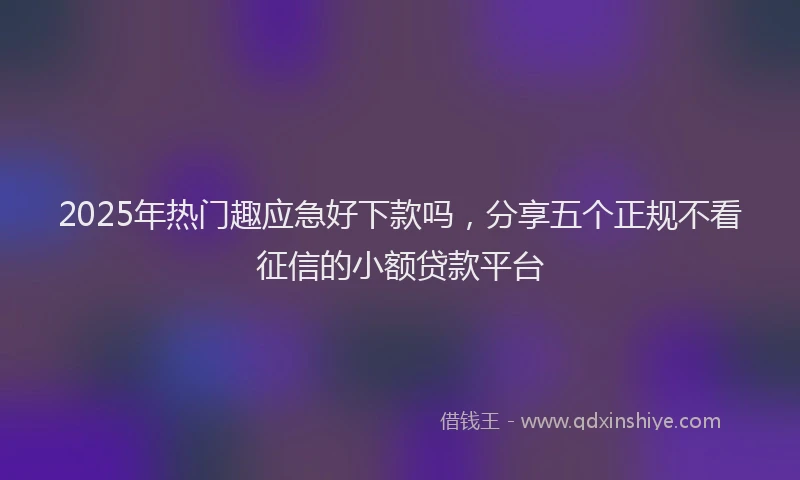 2025年热门趣应急好下款吗，分享五个正规不看征信的小额贷款平台