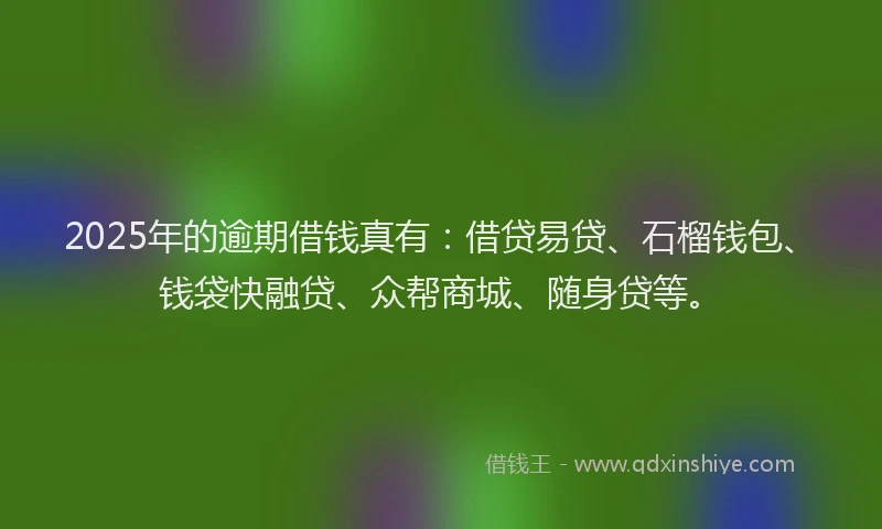 2025年的逾期借钱真有:借贷易贷、石榴钱包、钱袋快融贷、众帮商城、随身贷等。