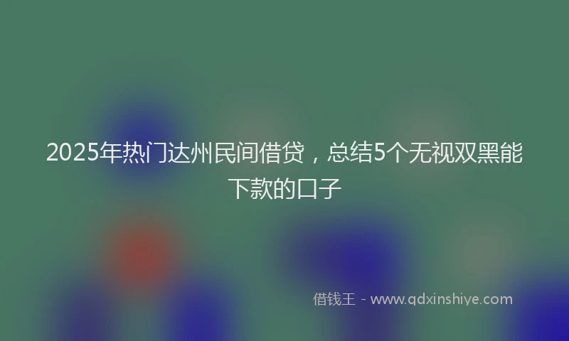 2025年热门达州民间借贷,总结5个无视双黑能下款的口子