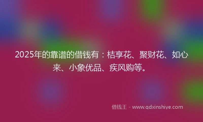 2025年的靠谱的借钱有：桔享花、聚财花、如心来、小象优品、疾风购等。