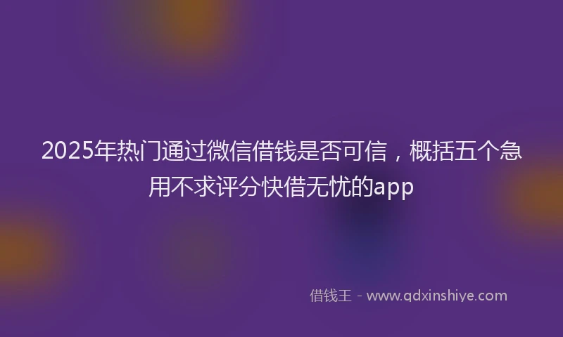 2025年热门通过微信借钱是否可信,概括五个急用不求评分快借无忧的app