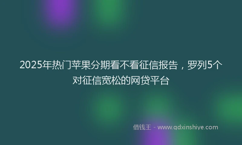 2025年热门苹果分期看不看征信报告,罗列5个对征信宽松的网贷平台