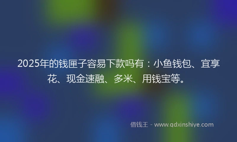 2025年的钱匣子容易下款吗有：小鱼钱包、宜享花、现金速融、多米、用钱宝等。