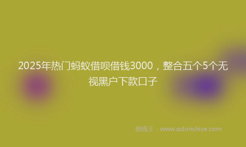 2025年热门蚂蚁借呗借钱3000，整合五个5个无视黑户下款口子