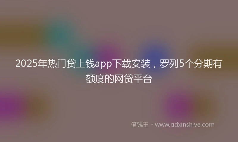 2025年热门贷上钱app下载安装，罗列5个分期有额度的网贷平台