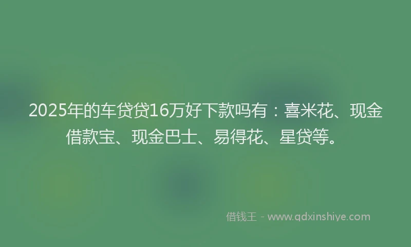 2025年的车贷贷16万好下款吗有：喜米花、现金借款宝、现金巴士、易得花、星贷等。
