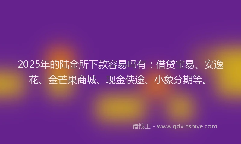 2025年的陆金所下款容易吗有：借贷宝易、安逸花、金芒果商城、现金侠途、小象分期等。