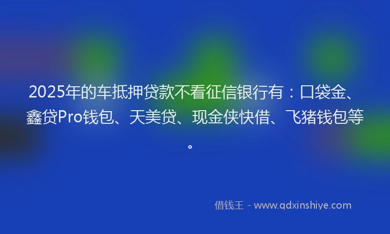 2025年的车抵押贷款不看征信银行有:口袋金、鑫贷Pro钱包、天美贷、现金侠快借、飞猪钱包等。