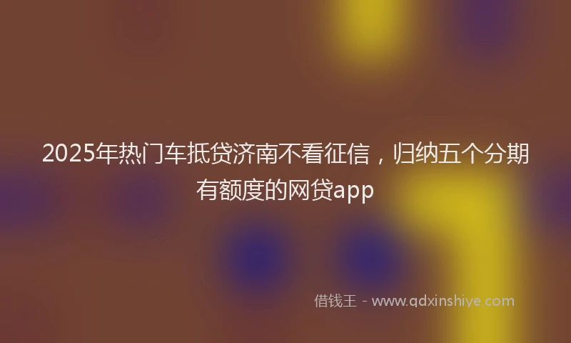2025年热门车抵贷济南不看征信,归纳五个分期有额度的网贷app