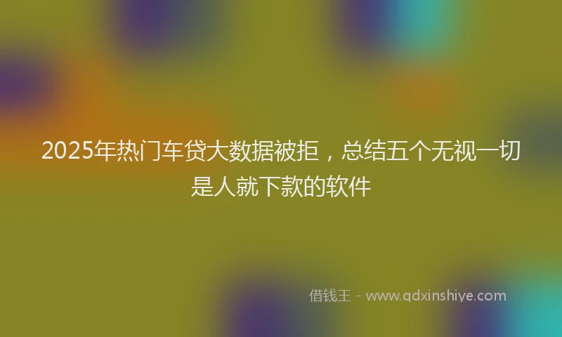 2025年热门车贷大数据被拒，总结五个无视一切是人就下款的软件
