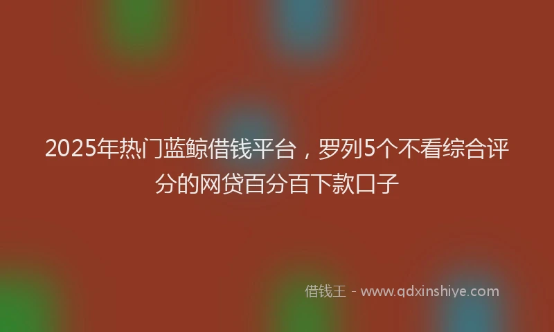 2025年热门蓝鲸借钱平台，罗列5个不看综合评分的网贷百分百下款口子