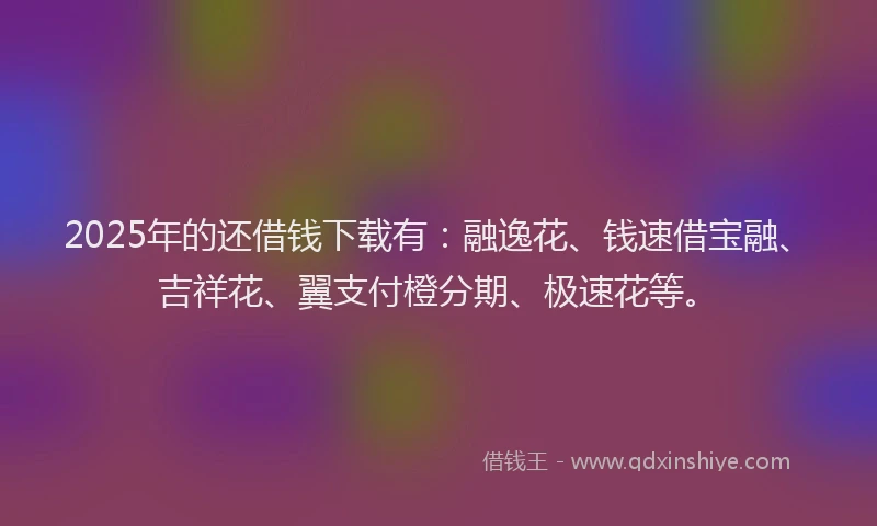 2025年的还借钱下载有：融逸花、钱速借宝融、吉祥花、翼支付橙分期、极速花等。